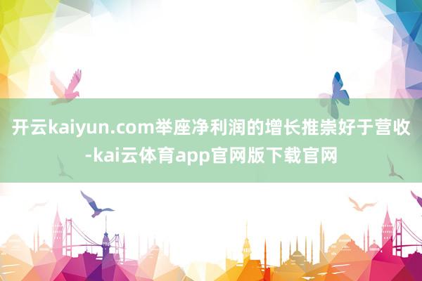 开云kaiyun.com举座净利润的增长推崇好于营收-kai云体育app官网版下载官网