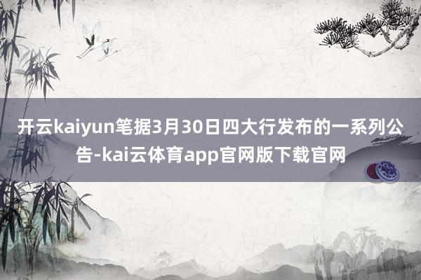 开云kaiyun　　笔据3月30日四大行发布的一系列公告-kai云体育app官网版下载官网