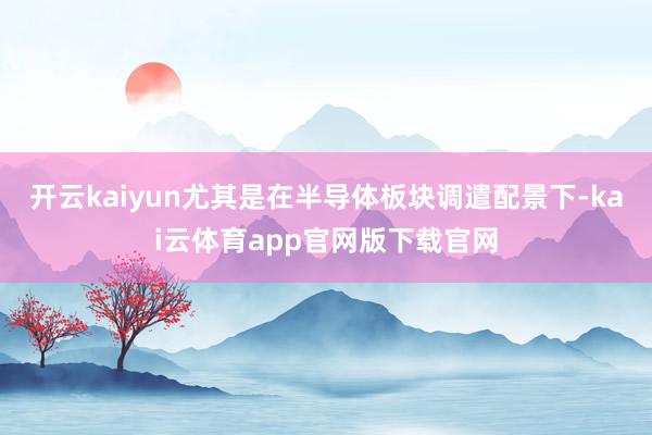 开云kaiyun尤其是在半导体板块调遣配景下-kai云体育app官网版下载官网