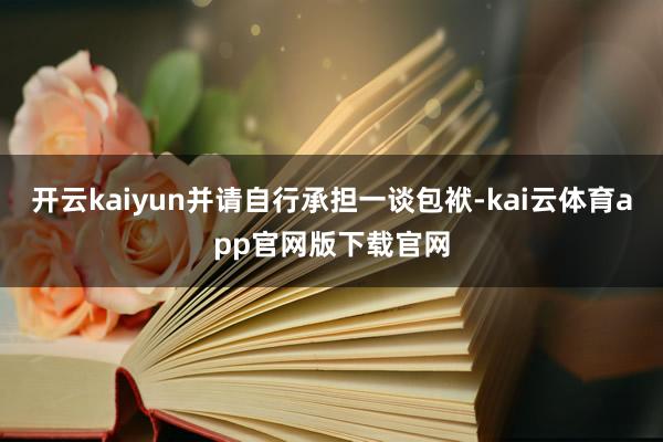 开云kaiyun并请自行承担一谈包袱-kai云体育app官网版下载官网