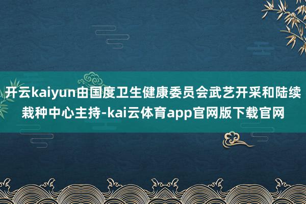 开云kaiyun由国度卫生健康委员会武艺开采和陆续栽种中心主持-kai云体育app官网版下载官网