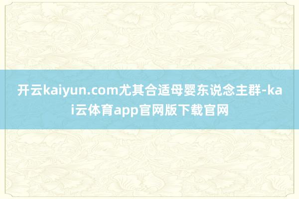 开云kaiyun.com尤其合适母婴东说念主群-kai云体育app官网版下载官网