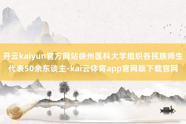 开云kaiyun官方网站徐州医科大学组织各民族师生代表50余东谈主-kai云体育app官网版下载官网