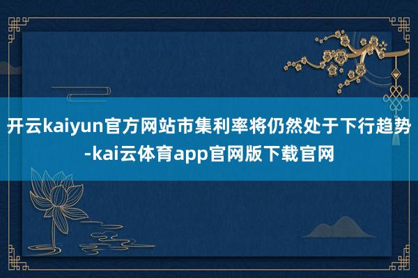 开云kaiyun官方网站市集利率将仍然处于下行趋势-kai云体育app官网版下载官网
