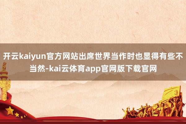 开云kaiyun官方网站出席世界当作时也显得有些不当然-kai云体育app官网版下载官网