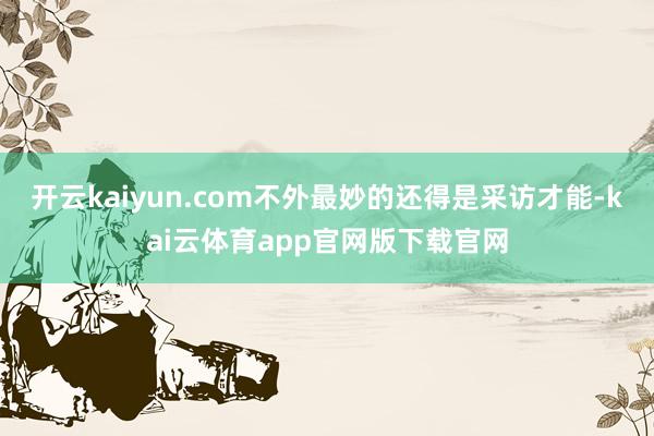 开云kaiyun.com不外最妙的还得是采访才能-kai云体育app官网版下载官网