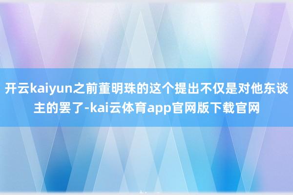 开云kaiyun之前董明珠的这个提出不仅是对他东谈主的罢了-kai云体育app官网版下载官网