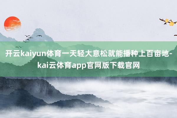 开云kaiyun体育一天轻大意松就能播种上百亩地-kai云体育app官网版下载官网