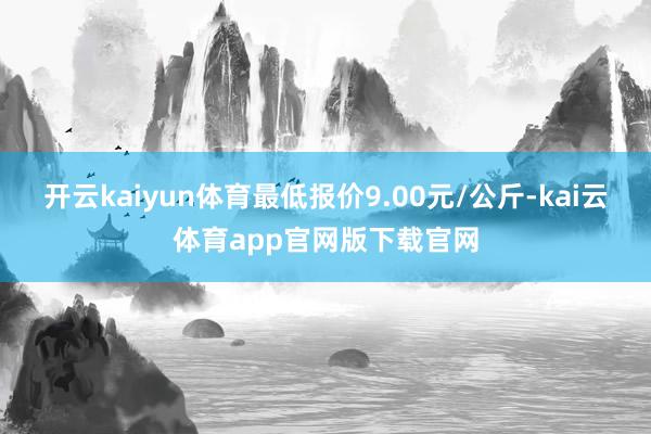 开云kaiyun体育最低报价9.00元/公斤-kai云体育app官网版下载官网