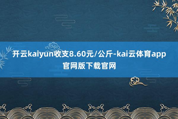 开云kaiyun收支8.60元/公斤-kai云体育app官网版下载官网