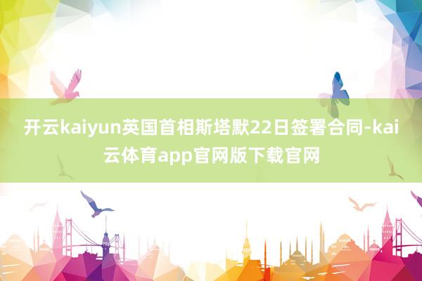 开云kaiyun英国首相斯塔默22日签署合同-kai云体育app官网版下载官网