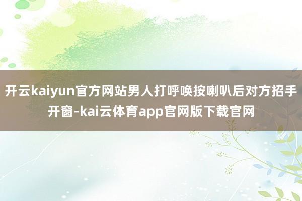 开云kaiyun官方网站男人打呼唤按喇叭后对方招手开窗-kai云体育app官网版下载官网
