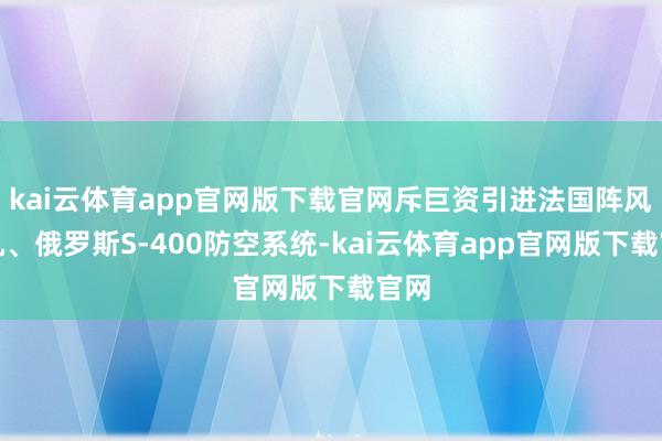 kai云体育app官网版下载官网斥巨资引进法国阵风战机、俄罗斯S-400防空系统-kai云体育app官网版下载官网
