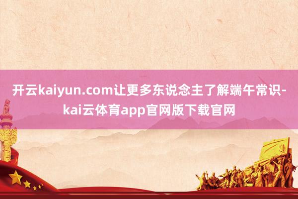 开云kaiyun.com让更多东说念主了解端午常识-kai云体育app官网版下载官网