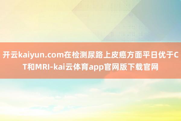 开云kaiyun.com在检测尿路上皮癌方面平日优于CT和MRI-kai云体育app官网版下载官网
