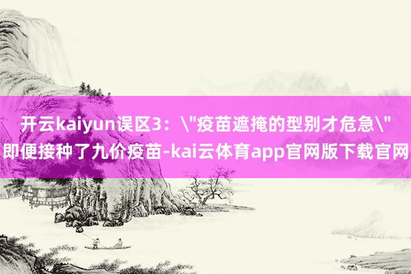 开云kaiyun误区3：＂疫苗遮掩的型别才危急＂即便接种了九价疫苗-kai云体育app官网版下载官网
