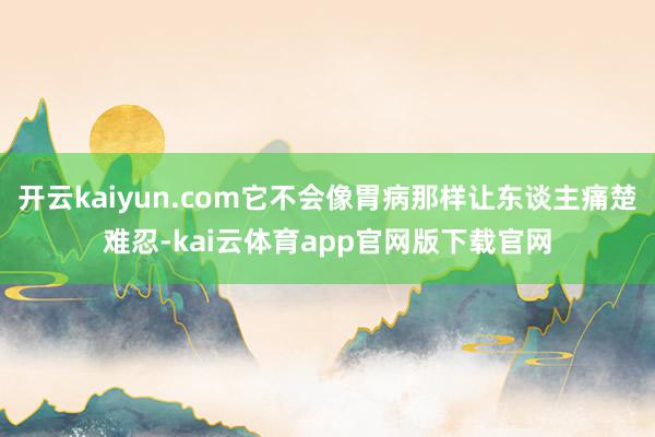 开云kaiyun.com它不会像胃病那样让东谈主痛楚难忍-kai云体育app官网版下载官网