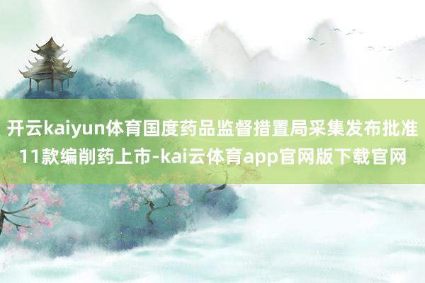 开云kaiyun体育国度药品监督措置局采集发布批准11款编削药上市-kai云体育app官网版下载官网