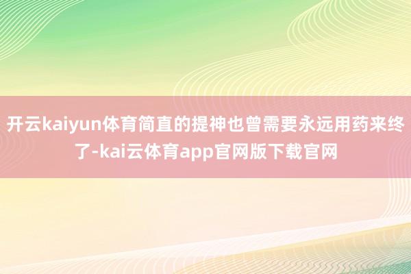 开云kaiyun体育简直的提神也曾需要永远用药来终了-kai云体育app官网版下载官网