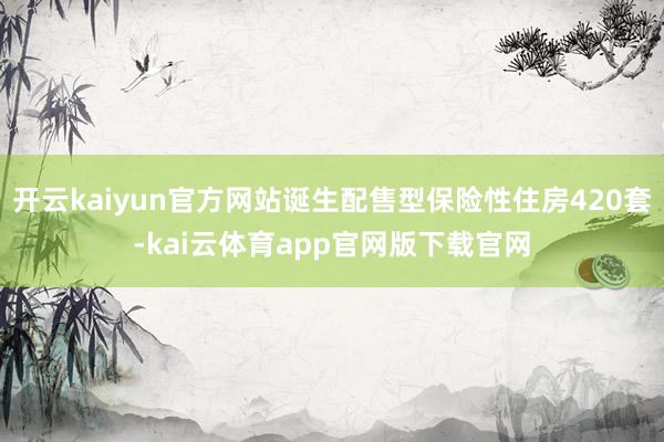 开云kaiyun官方网站诞生配售型保险性住房420套-kai云体育app官网版下载官网