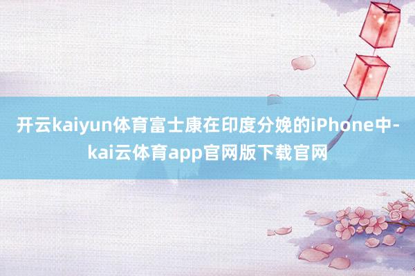 开云kaiyun体育富士康在印度分娩的iPhone中-kai云体育app官网版下载官网