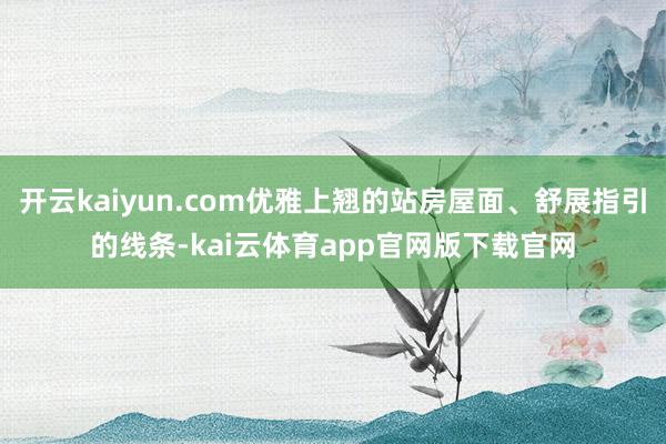 开云kaiyun.com优雅上翘的站房屋面、舒展指引的线条-kai云体育app官网版下载官网
