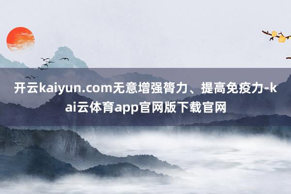 开云kaiyun.com无意增强膂力、提高免疫力-kai云体育app官网版下载官网