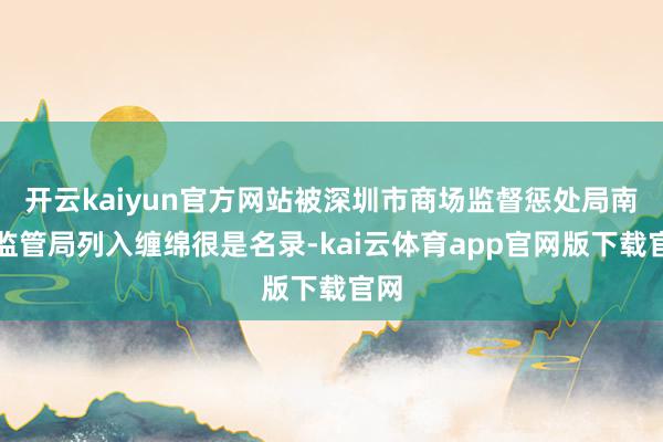 开云kaiyun官方网站被深圳市商场监督惩处局南山监管局列入缠绵很是名录-kai云体育app官网版下载官网