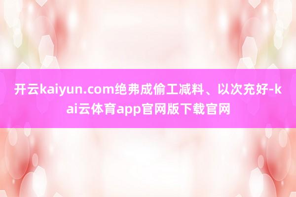 开云kaiyun.com绝弗成偷工减料、以次充好-kai云体育app官网版下载官网