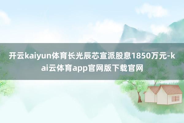 开云kaiyun体育长光辰芯宣派股息1850万元-kai云体育app官网版下载官网