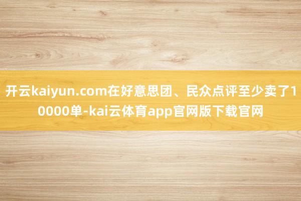 开云kaiyun.com在好意思团、民众点评至少卖了10000单-kai云体育app官网版下载官网