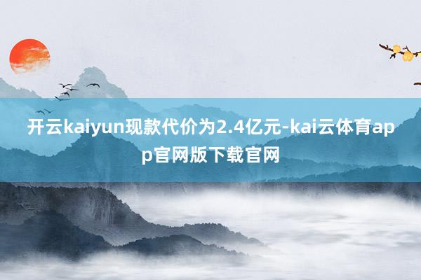 开云kaiyun现款代价为2.4亿元-kai云体育app官网版下载官网