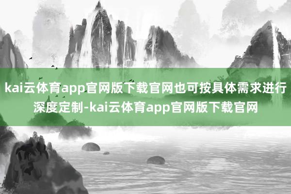 kai云体育app官网版下载官网也可按具体需求进行深度定制-kai云体育app官网版下载官网