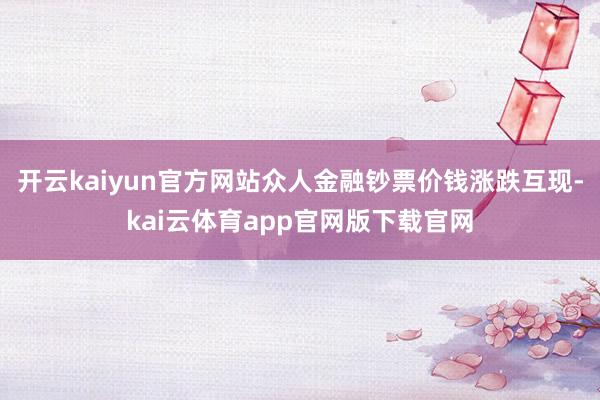开云kaiyun官方网站众人金融钞票价钱涨跌互现-kai云体育app官网版下载官网
