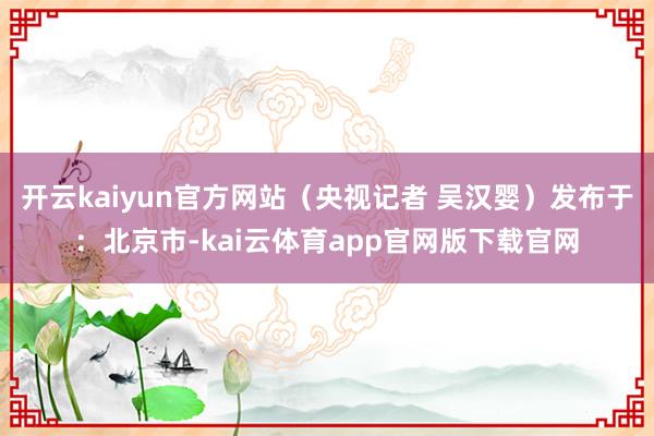 开云kaiyun官方网站（央视记者 吴汉婴）发布于：北京市-kai云体育app官网版下载官网