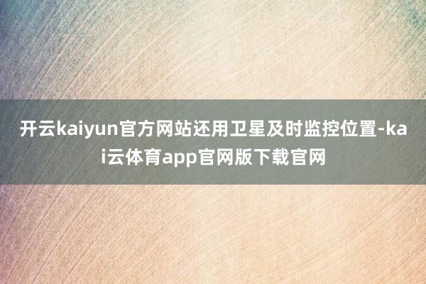 开云kaiyun官方网站还用卫星及时监控位置-kai云体育app官网版下载官网