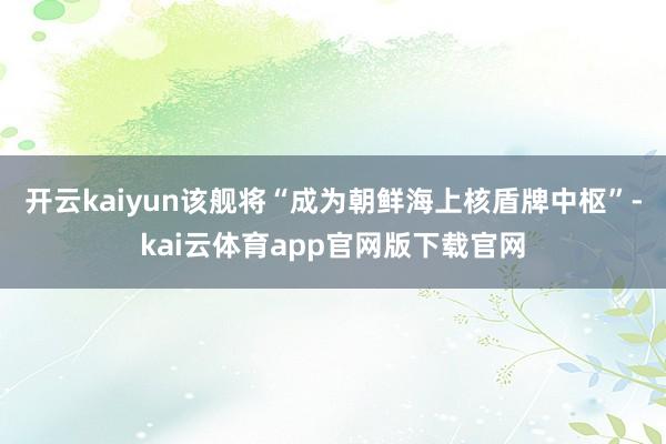 开云kaiyun该舰将“成为朝鲜海上核盾牌中枢”-kai云体育app官网版下载官网