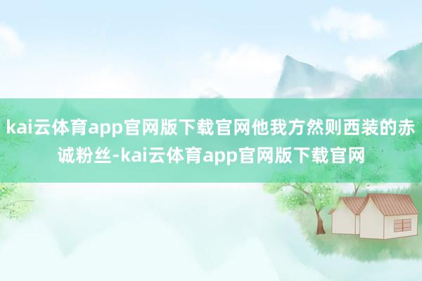 kai云体育app官网版下载官网他我方然则西装的赤诚粉丝-kai云体育app官网版下载官网