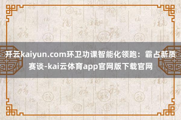 开云kaiyun.com环卫功课智能化领跑：霸占新质赛谈-kai云体育app官网版下载官网