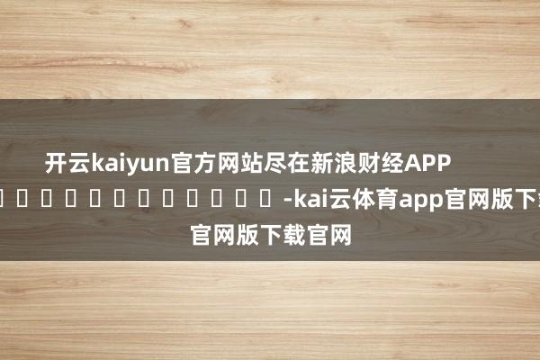 开云kaiyun官方网站尽在新浪财经APP            													-kai云体育app官网版下载官网