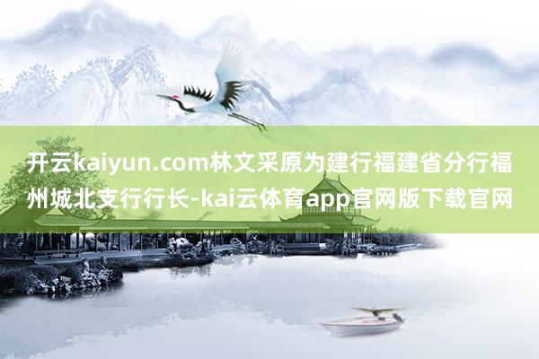 开云kaiyun.com林文采原为建行福建省分行福州城北支行行长-kai云体育app官网版下载官网