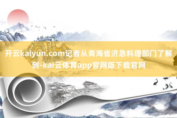 开云kaiyun.com记者从青海省济急料理部门了解到-kai云体育app官网版下载官网