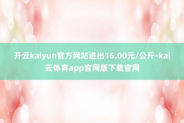 开云kaiyun官方网站进出16.00元/公斤-kai云体育app官网版下载官网
