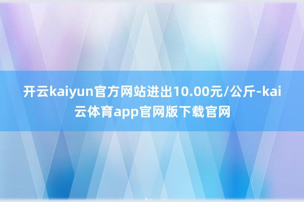 开云kaiyun官方网站进出10.00元/公斤-kai云体育app官网版下载官网