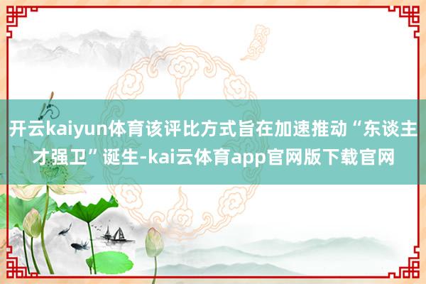 开云kaiyun体育该评比方式旨在加速推动“东谈主才强卫”诞生-kai云体育app官网版下载官网