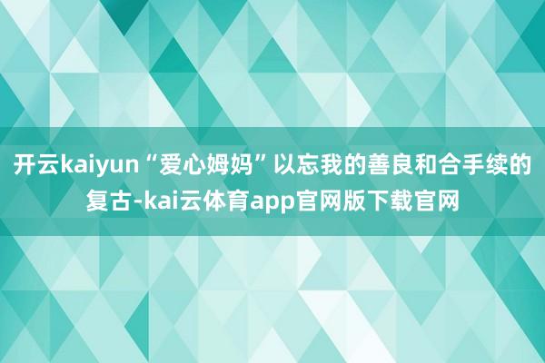 开云kaiyun“爱心姆妈”以忘我的善良和合手续的复古-kai云体育app官网版下载官网