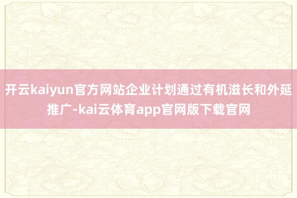 开云kaiyun官方网站企业计划通过有机滋长和外延推广-kai云体育app官网版下载官网