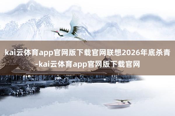 kai云体育app官网版下载官网联想2026年底杀青-kai云体育app官网版下载官网
