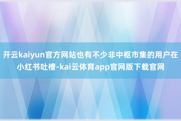 开云kaiyun官方网站也有不少非中枢市集的用户在小红书吐槽-kai云体育app官网版下载官网