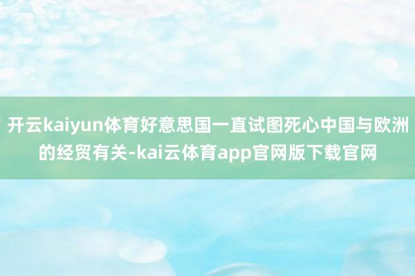 开云kaiyun体育好意思国一直试图死心中国与欧洲的经贸有关-kai云体育app官网版下载官网